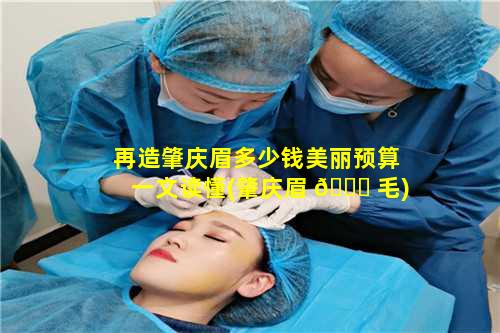 再造肇庆眉多少钱美丽预算一文读懂(肇庆眉 🐈 毛)